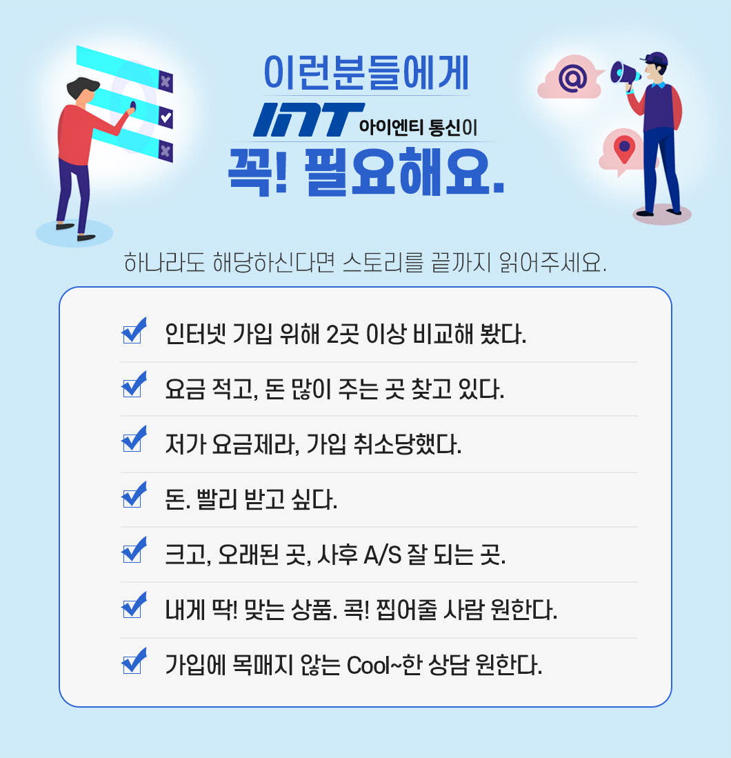 이런 분들에게 INT통신이 꼭! 필요해요.하나라도 해당하신다면 스토리를 끝까지 읽어주세요. 인터넷 가입 위해 2곳 이상 비교해 봤다. 요금 적고, 돈 많이 주는 곳 찾고 있다. 저가 요금제라, 가입 취소당했다. 돈. 빨리 받고 싶다.크고, 오래된 곳, 사후 A/S 잘 되는 곳. 내게 딱! 맞는 상품. 콕! 찝어줄 사람 원한다. 가입에 목매지 않는 Cool~한 상담 원한다.